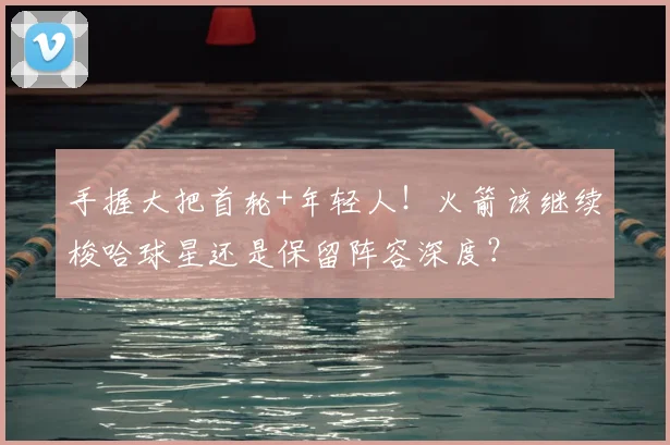 手握大把首轮+年轻人！火箭该继续梭哈球星还是保留阵容深度？