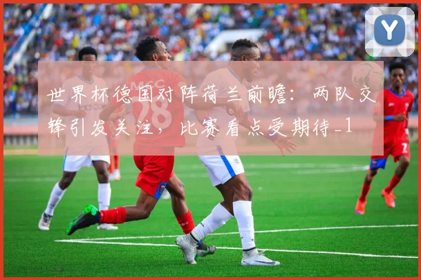 世界杯德国对阵荷兰前瞻：两队交锋引发关注，比赛看点受期待_1