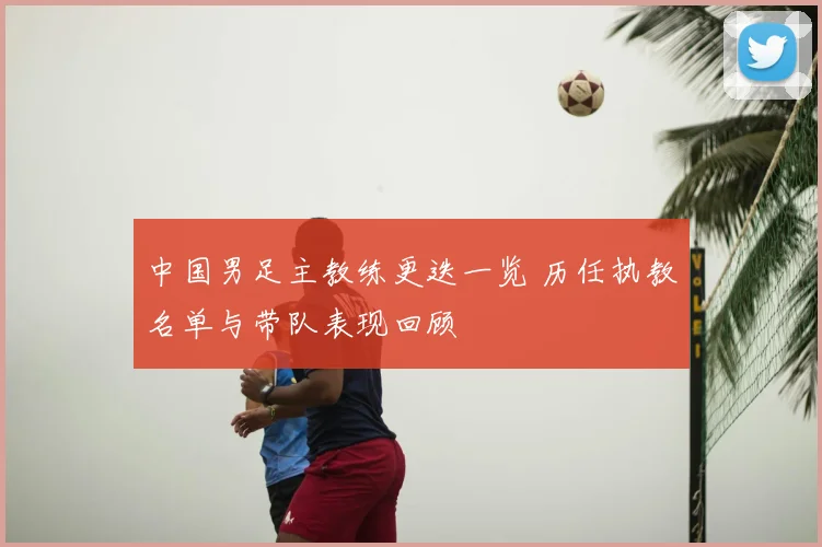 中国男足主教练更迭一览 历任执教名单与带队表现回顾