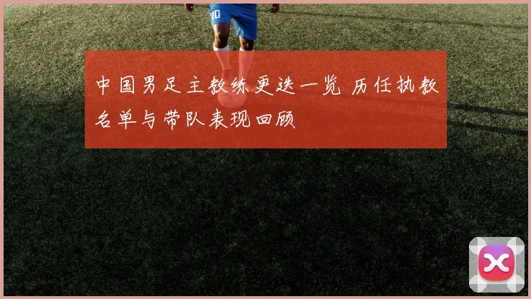 中国男足主教练更迭一览 历任执教名单与带队表现回顾