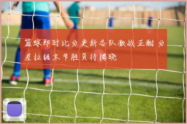 篮球即时比分更新各队激战正酣 分差拉锯末节胜负待揭晓