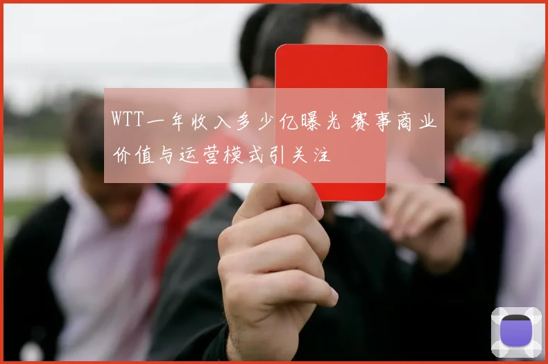 WTT一年收入多少亿曝光 赛事商业价值与运营模式引关注