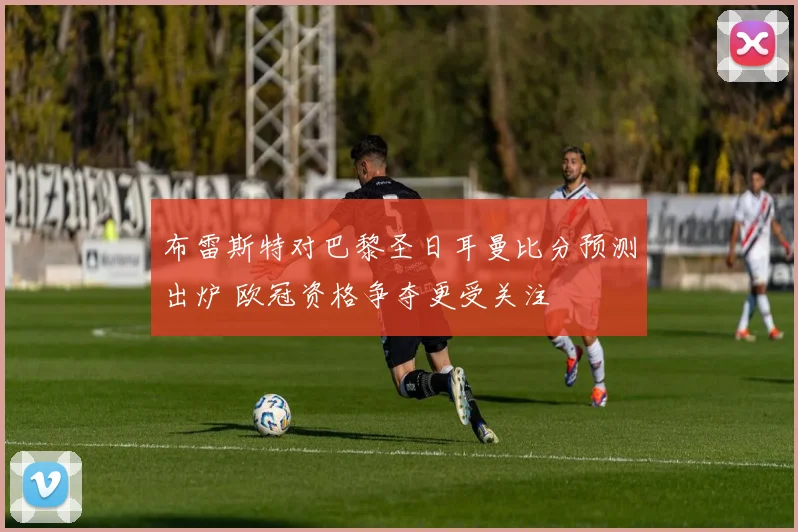 布雷斯特对巴黎圣日耳曼比分预测出炉 欧冠资格争夺更受关注