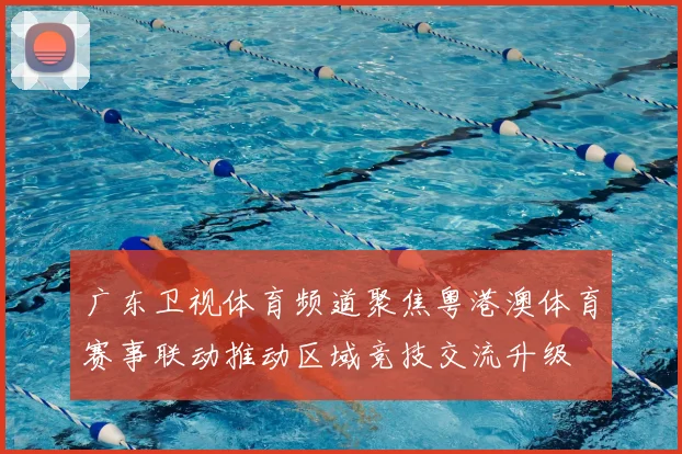 广东卫视体育频道聚焦粤港澳体育赛事联动推动区域竞技交流升级