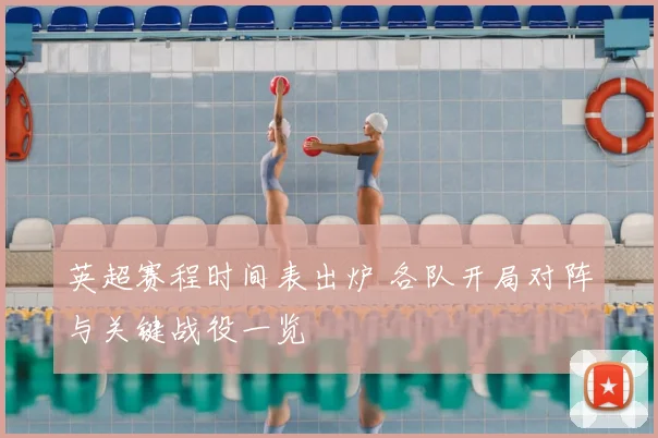 英超赛程时间表出炉 各队开局对阵与关键战役一览