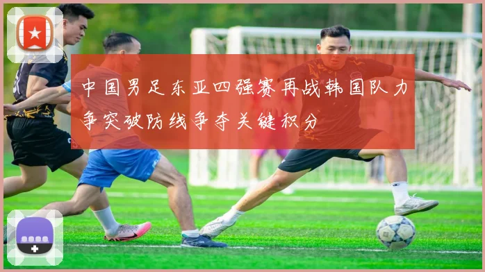 中国男足东亚四强赛再战韩国队力争突破防线争夺关键积分