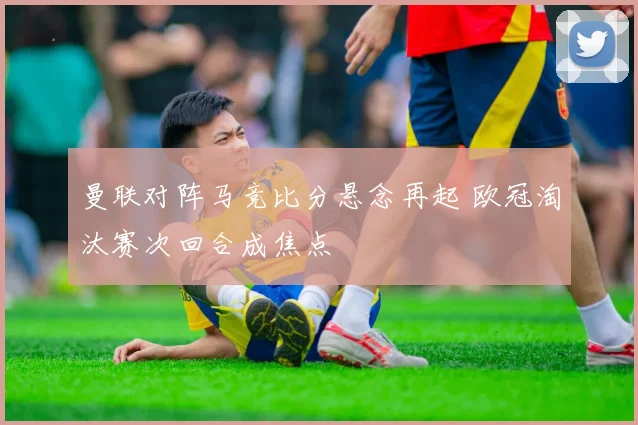 曼联对阵马竞比分悬念再起 欧冠淘汰赛次回合成焦点