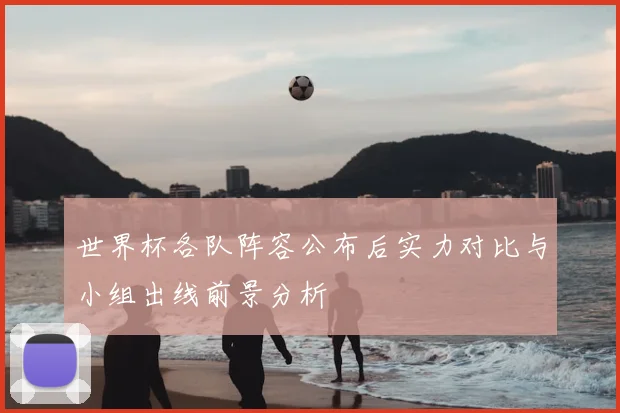 世界杯各队阵容公布后实力对比与小组出线前景分析