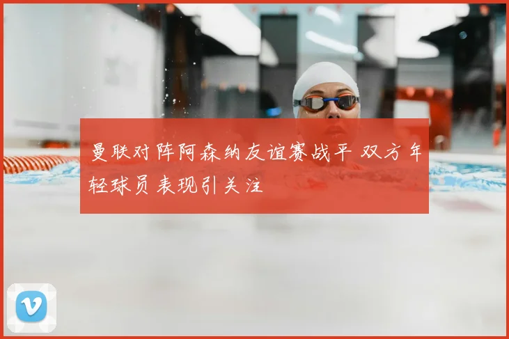 曼联对阵阿森纳友谊赛战平 双方年轻球员表现引关注