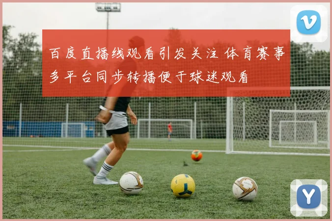 百度直播线观看引发关注 体育赛事多平台同步转播便于球迷观看