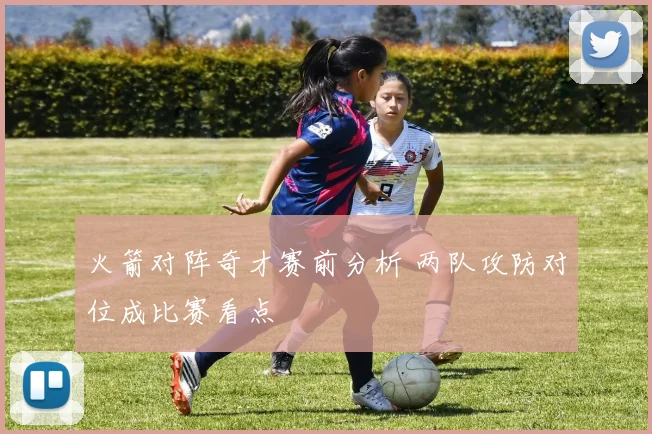 火箭对阵奇才赛前分析 两队攻防对位成比赛看点