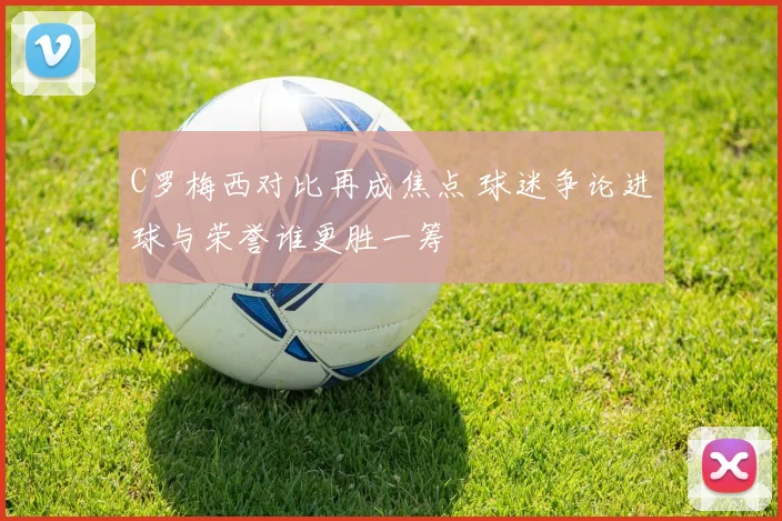 C罗梅西对比再成焦点 球迷争论进球与荣誉谁更胜一筹