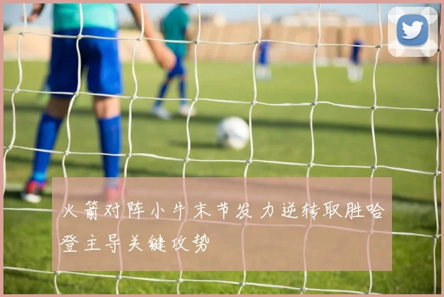 火箭对阵小牛末节发力逆转取胜哈登主导关键攻势