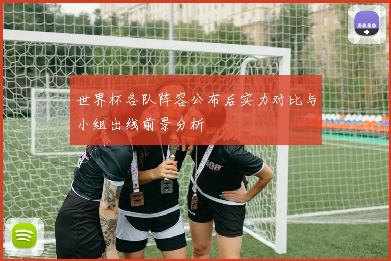 世界杯各队阵容公布后实力对比与小组出线前景分析