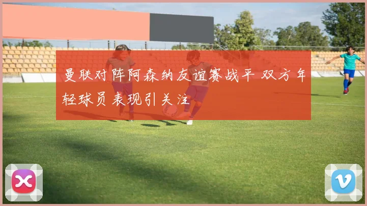 曼联对阵阿森纳友谊赛战平 双方年轻球员表现引关注