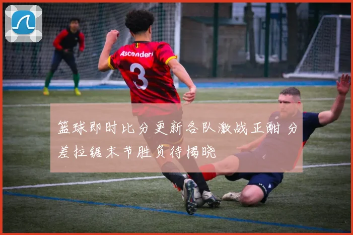 篮球即时比分更新各队激战正酣 分差拉锯末节胜负待揭晓