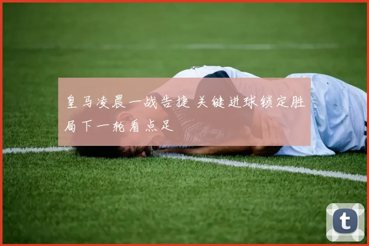 皇马凌晨一战告捷 关键进球锁定胜局下一轮看点足