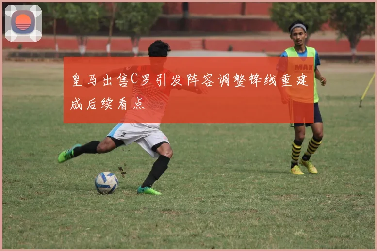 皇马出售C罗引发阵容调整锋线重建成后续看点