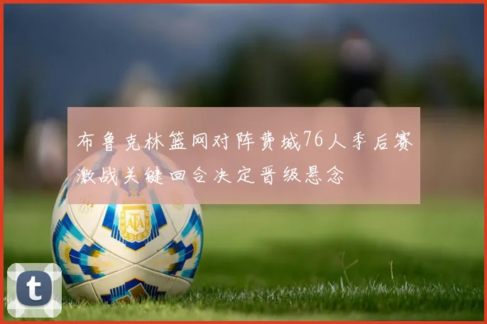 布鲁克林篮网对阵费城76人季后赛激战关键回合决定晋级悬念