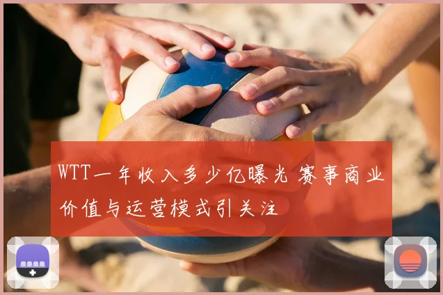 WTT一年收入多少亿曝光 赛事商业价值与运营模式引关注